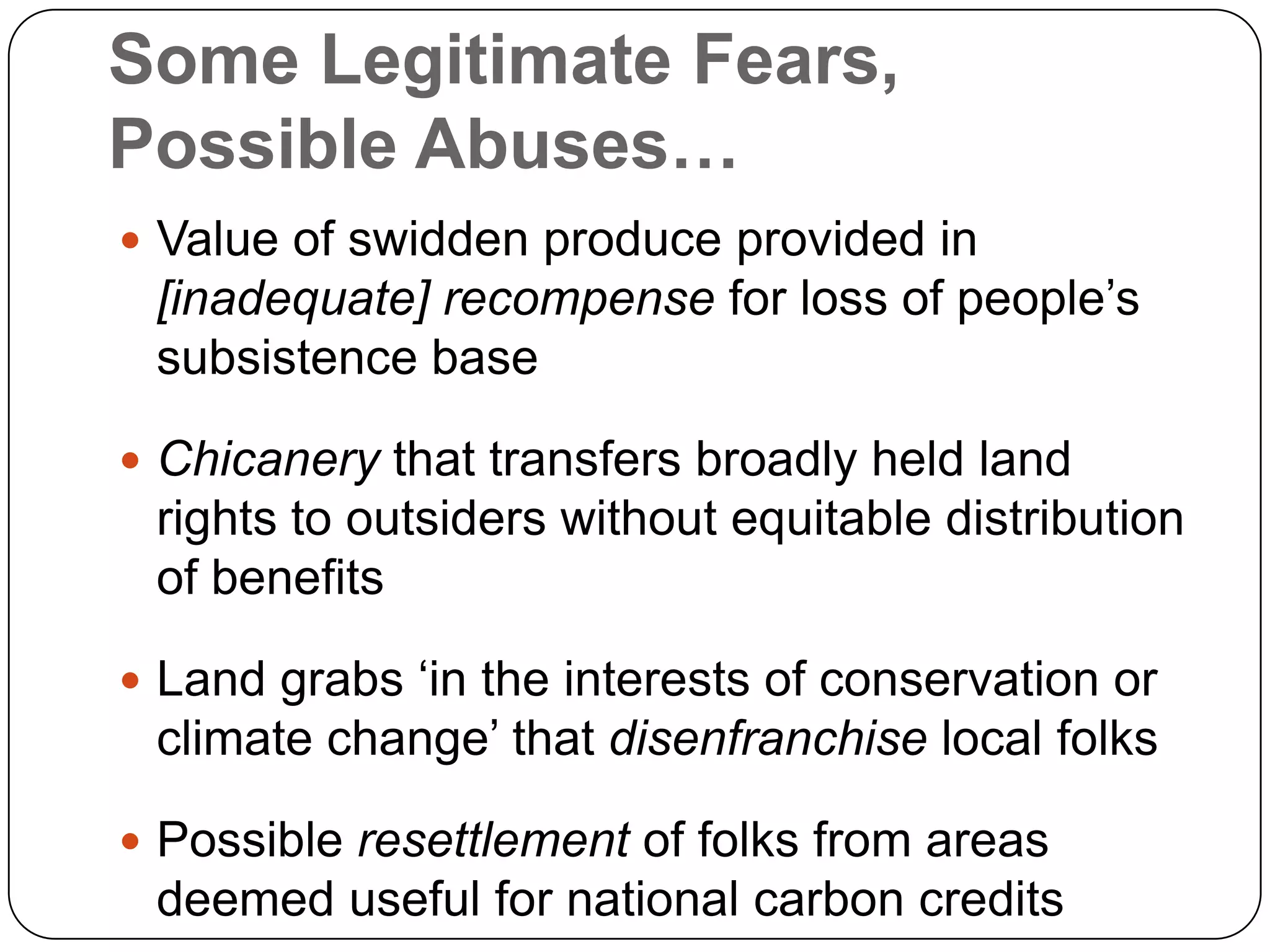 Some Legitimate Fears, Possible Abuses…Value of swidden produce provided in [inadequate] recompense for loss of people’s subsistence baseChicanery that transfers broadly held land rights to outsiders without equitable distribution of benefitsLand grabs ‘in the interests of conservation or climate change’ that disenfranchise local folksPossible resettlement of folks from areas deemed useful for national carbon credits