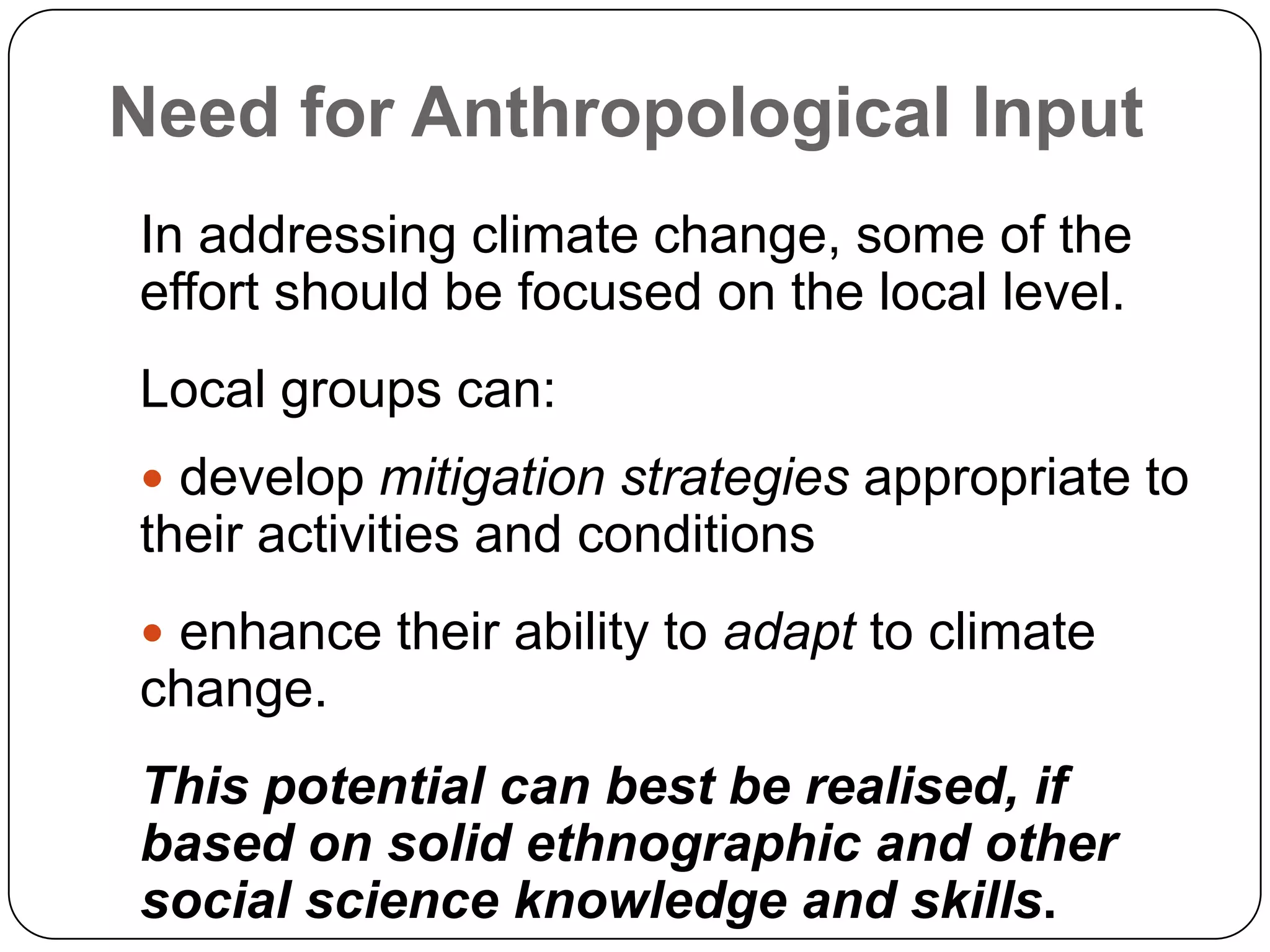 Need for Anthropological InputIn addressing climate change, some of the effort should be focused on the local level.Local groups can: develop mitigation strategies appropriate to their activities and conditions enhance their ability to adapt to climate change.This potential can best be realised, if based on solid ethnographic and other social science knowledge and skills.