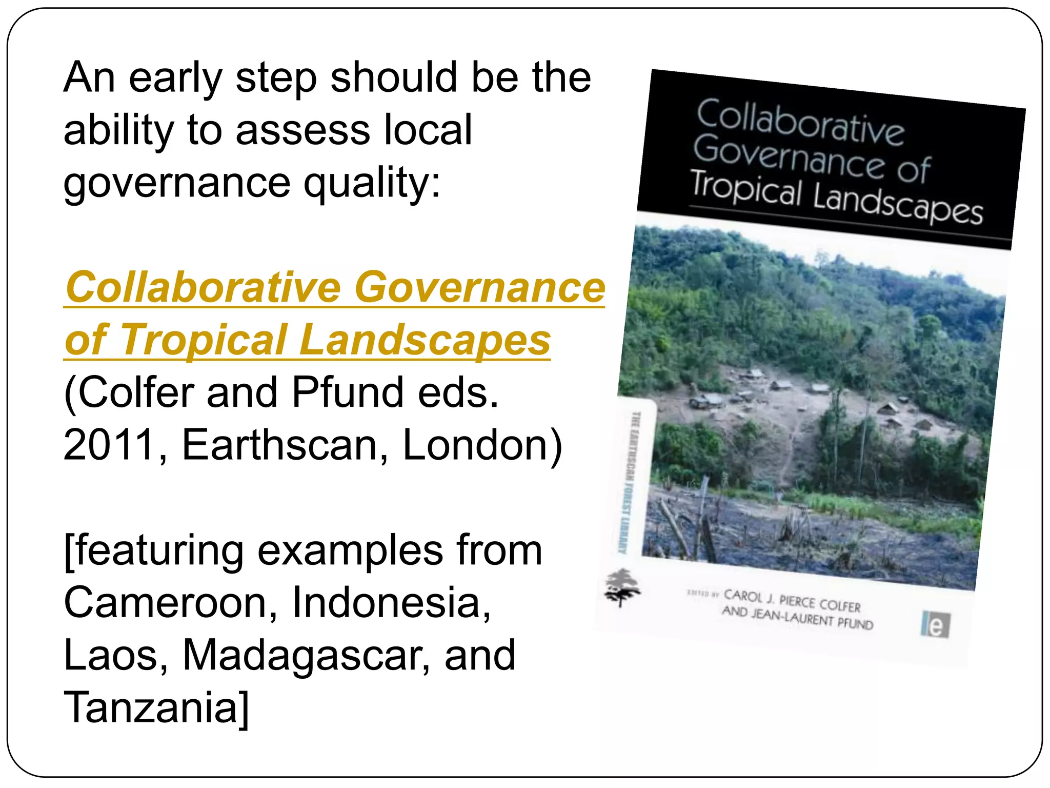 An early step should be the ability to assess local governance quality:Collaborative Governance of Tropical Landscapes (Colfer and Pfund eds. 2011, Earthscan, London)[featuring examples from Cameroon, Indonesia, Laos, Madagascar, and Tanzania]
