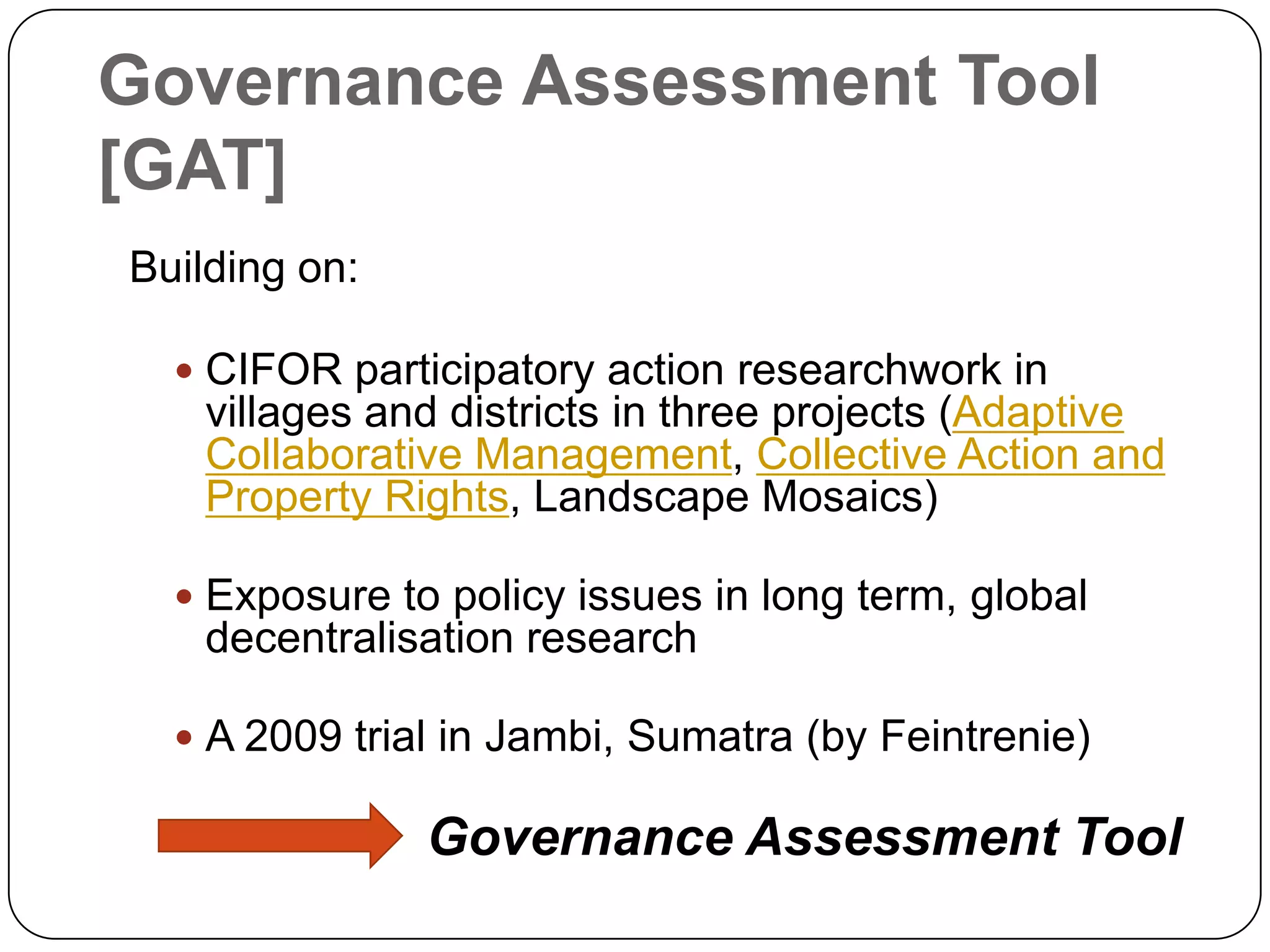 Governance Assessment Tool [GAT]Building on:CIFOR participatory action researchwork in villages and districts in three projects (Adaptive Collaborative Management, Collective Action and Property Rights, Landscape Mosaics)Exposure to policy issues in long term, global decentralisation researchA 2009 trial in Jambi, Sumatra (by Feintrenie)                    Governance Assessment Tool 