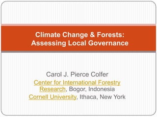 Climate Change & Forests: Assessing Local Governance Carol J. Pierce Colfer Center for International Forestry Research, Bogor, Indonesia Cornell University, Ithaca, New York 