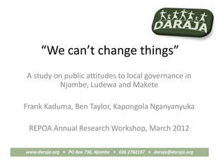 “We can’t change things”
A study on public attitudes to local governance in
         Njombe, Ludewa and Makete

Frank Kaduma, Ben Taylor, Kapongola Nganyanyuka

 REPOA Annual Research Workshop, March 2012

www.daraja.org • PO Box 736, Njombe • 026 2782197 • daraja@daraja.org
 