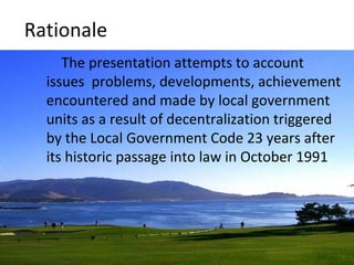 Rationale 
The presentation attempts to account 
issues problems, developments, achievement 
encountered and made by local government 
units as a result of decentralization triggered 
by the Local Government Code 23 years after 
its historic passage into law in October 1991 
 