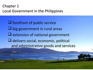 Chapter 1 
Local Government in the Philippines 
 forefront of public service 
 big government in rural areas 
 extension of national government 
 delivers social, economic, political 
and administrative goods and services 
 
