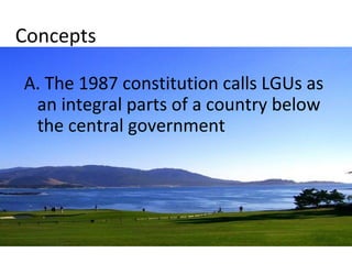 Concepts 
A. The 1987 constitution calls LGUs as 
an integral parts of a country below 
the central government 
 