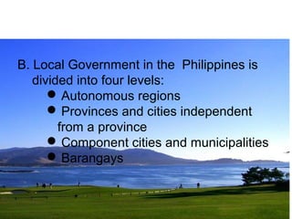 B. Local Government in the Philippines is 
divided into four levels: 
Autonomous regions 
Provinces and cities independent 
from a province 
Component cities and municipalities 
Barangays 
 