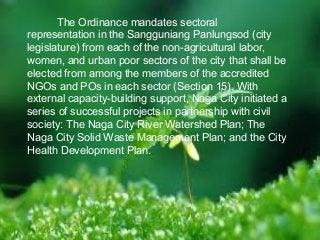 The Ordinance mandates sectoral 
representation in the Sangguniang Panlungsod (city 
legislature) from each of the non-agricultural labor, 
women, and urban poor sectors of the city that shall be 
elected from among the members of the accredited 
NGOs and POs in each sector (Section 15). With 
external capacity-building support, Naga City initiated a 
series of successful projects in partnership with civil 
society: The Naga City River Watershed Plan; The 
Naga City Solid Waste Management Plan; and the City 
Health Development Plan. 
 