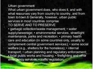 Urban government 
What urban government does, who does it, and with 
what resources vary from country to country, and from 
town to town.6 Generally, however, urban public 
services in most countries comprise 
TO SERVE AND TO PRESERVE 
• garbage collection/waste management; • water 
supply/sewerage; • environmental services, streetlight 
maintenance, parks and recreation; • primary health 
care and education (in some countries only, usually to 
complement central government services); • some social 
welfare (e.g., shelters for the homeless); • internal 
transport; • urban planning and regulatory enforcement; 
• local public works and housing; • firefighting and other 
emergency services; • traffic regulation; 
