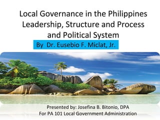 Local Governance in the Philippines 
Leadership, Structure and Process 
and Political System 
By Dr. Eusebio F. Miclat, Jr. 
Wondrous Prints and Publishing 
May 2012 
Presented by: Josefina B. Bitonio, DPA 
For PA 101 Local Government Administration 
 