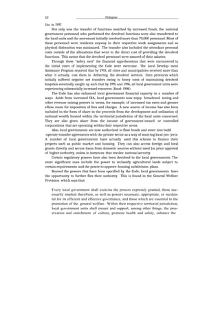 132 Philippine
14a in 1997.
Not only was the transfer of functions matched by increased funds, the national
government personnel who performed the devolved functions were also transferred to
the local units and the movement initially involved more than 70,000 personnel. Most of
these personnel were residents anyway in their respective work assignments and so
physical dislocation was minimized. The transfer also included the attendant personal
costs outside of the allocations that went to the direct cost of providing the devolved
functions. This meant that the devolved personnel were assured of their salaries.
Through these “safety nets” the financial apprehensions that were encountered in
the initial years of implementing the Code were overcome. The Local Develop- ment
Assistance Program reported that by 1993, all cities and municipalities received more than
what it actually cost them in delivering the devolved services. Even provinces which
initially suffered negative net transfers owing to heavy costs of maintaining devolved
hospitals eventually caught up such that by 1995 and 1996, all local government units were
experiencing substantially increased resources (Rood: 1998).
The Code has also enhanced local government financial capacity in a number of
ways. Aside from increased IRA, local governments now enjoy broadened taxing and
other revenue raising powers in terms, for example, of increased tax rates and greater
elbow room for imposition of fees and charges. A new source of income has also been
included in the form of share in the proceeds from the development and utilization oJ
national wealth located within the territorial jurisdiction of the local units concerned.
They are also given share from the income of government-owned or controlled
corporations that are operating within their respective areas.
Also, local governments are now authorized to float bonds and enter into build
-operate-transfer agreements with the private sector as a way of sourcing local pro- jects.
A number of local governments have actually used this scheme to finance their
projects such as public market and housing. They can also access foreign and local
grants directly and secure loans from domestic sources without need Jor prior approval
of higher authority, unless in instances that involve national security.
Certain regulatory powers have also been devolved to the local governments. The
more significant ones include the power to reclassify agricultural lands subject to
certain requirements and the power to approve housing subdivision plans.
Beyond the powers that have been specified by the Code, local governments have
the opportunity to further flex their authority. This is found in the General Welfare
Provision which says that:
Every local government shall exercise the powers expressly granted, those nec-
essarily implied therefrom, as well as powers necessary, appropriate, or inciden-
tal Jor its efficient and effective governance, and those which are essential to the
promotion of the general welfare. Within their respective territorial jurisdiction,
local government units shall ensure and support, among other things, the pres-
ervation and enrichment of culture, promote health and safety, enhance the
 