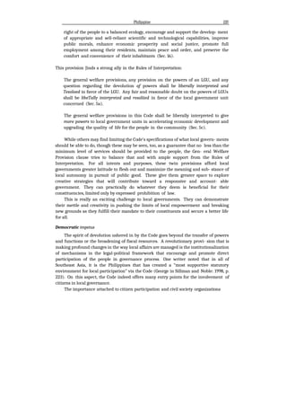 Philippine 133
right of the people to a balanced ecology, encourage and support the develop- ment
of appropriate and sell-reliant scientific and technological capabilities, improve
public morals, enhance economic prosperity and social justice, promote full
employment among their residents, maintain peace and order, and preserve the
comfort and convenience of their inhabitants (Sec. 16).
This provision Jinds a strong ally in the Rules of Interpretation:
The general welfare provisions, any provision on the powers of an LGU, and any
question regarding the devolution of powers shall be liberally interpreted and
Tesoloed in favor of the LGU. Any fair and reasonable doubt on the powers of LGUs
shall be libeTally interpreted and resoliied in favor of the local government unit
concerned (Sec. 5a).
The general welfare provisions in this Code shall be liberally interpreted to give
more powers to local government units in accelerating economic development and
upgrading the quality of life for the people in the community (Sec. 5c).
While others may find limiting the Code's specifications of what local govern- ments
should be able to do, though these may be seen, too, as a guarantee that no less than the
minimum level of services should be provided to the people, the Gen- eral Welfare
Provision clause tries to balance that and with ample support from the Rules of
Interpretation. For all intents and purposes, these twin provisions afford local
governments greater latitude to flesh out and maximize the meaning and sub- stance of
local autonomy in pursuit of public good. These give them greater space to explore
creative strategies that will contribute toward a responsive and account- able
government. They can practically do whatever they deem is beneficial for their
constituencies, limited only by expressed prohibition of law.
This is really an exciting challenge to local governments. They can demonstrate
their mettle and creativity in pushing the limits of local empowerment and breaking
new grounds as they fulfill their mandate to their constituents and secure a better life
for all.
Democratic impetus
The spirit of devolution ushered in by the Code goes beyond the transfer of powers
and functions or the broadening of fiscal resources. A revolutionary provi- sion that is
making profound changes in the way local affairs are managed is the institutionalization
of mechanisms in the legal-political framework that encourage and promote direct
participation of the people in governance process. One writer noted that in all of
Southeast Asia, it is the Philippines that has created a “most supportive statutory
environment for local participation” via the Code (George in Sillman and Noble: 1998, p.
223). On this aspect, the Code indeed offers many entry points for the involvement of
citizens in local governance.
The importance attached to citizen participation and civil society organizations
 