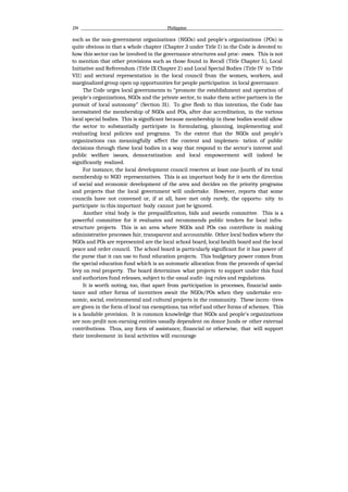 J34 Philippine
such as the non-government organizations (NGOs) and people's organizations (POs) is
quite obvious in that a whole chapter (Chapter 3 under Title I) in the Code is devoted to
how this sector can be involved in the governance structures and proc- esses. This is not
to mention that other provisions such as those found in Recall (Title Chapter 5), Local
Initiative and Referendum (Title IX Chapter 2) and Local Special Bodies (Title IV to Title
VII) and sectoral representation in the local council from the women, workers, and
marginalized group open up opportunities for people participation in local governance.
The Code urges local governments to “promote the establishment and operation of
people's organizations, NGOs and the private sector, to make them active partners in the
pursuit of local autonomy” (Section 31). To give flesh to this intention, the Code has
necessitated the membership of NGOs and POs, after due accreditation, in the various
local special bodies. This is significant because membership in these bodies would allow
the sector to substantially participate in formulating, planning, implementing and
evaluating local policies and programs. To the extent that the NGOs and people's
organizations can meaningfully affect the content and implemen- tation of public
decisions through these local bodies in a way that respond to the sector's interest and
public welfare issues, democratization and local empowerment will indeed be
significantly realized.
For instance, the local development council reserves at least one-Jourth of its total
membership to NGO representatives. This is an important body for it sets the direction
of social and economic development of the area and decides on the priority programs
and projects that the local government will undertake. However, reports that some
councils have not convened or, if at all, have met only rarely, the opportu- nity to
participate in this important body cannot just be ignored.
Another vital body is the prequalification, bids and awards committee. This is a
powerful committee for it evaluates and recommends public tenders for local infra-
structure projects. This is an area where NGOs and POs can contribute in making
administrative processes fair, transparent and accountable. Other local bodies where the
NGOs and POs are represented are the local school board, local health board and the local
peace and order council. The school board is particularly significant for it has power of
the purse that it can use to fund education projects. This budgetary power comes from
the special education fund which is an automatic allocation from the proceeds of special
levy on real property. The board determines what projects to support under this fund
and authorizes fund releases, subject to the usual audit- ing rules and regulations.
It is worth noting, too, that apart from participation in processes, financial assis-
tance and other forms of incentives await the NGOs/POs when they undertake eco-
nomic, social, environmental and cultural projects in the community. These incen- tives
are given in the form of local tax exemptions, tax relief and other forms of schemes. This
is a laudable provision. It is common knowledge that NGOs and people's organizations
are non-proJit non-earning entities usually dependent on donor Junds or other external
contributions. Thus, any form of assistance, financial or otherwise, that will support
their involvement in local activities will encourage
 