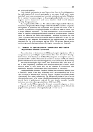 Philippine 135
and promote participation.
Truly, the Code can be said to be one of the very first, if not the first, Philippine laws
that explicitly gives flesh to people participation in governance. People partici- pation
particularly in government programs and projects is not entirely new in the Philippines.
But its practice was more contingent on the principles and attitudes espoused by the
programs and its implementors and which oftentimes tilted towards tokenism
especially during martial rule.
The recognition of the NGOs' and POs' political and developmental role reflects the
state's acknowledgement of the meaningful contribution that this sector can bring to the
whole process of governance and development. Some quarters add that it is also an
indication of government's incapacity to perform its functions so NGOs are needed to Jill
in the gap left by the government. The entry of NGOs and POs in the local scene is also
viewed as a way of checking against possible capture by local elite of their enhanced
power and resources that result from devolution. Whatever the reasons, the Code
creates tremendous opportunities for expanded democratic governance to take root and
thus should be taken advantage of in a meaningful and responsible way. It is a learning
opportunity for the local government and the NGOs/ POs as they dialogue, argue,
negotiate, agree and collaborate on issues affecting the community .and the people.
N. Engaging the Non-government Organizations and People's
Organizations in Local Governance
This section looks at the involvement of NGOs and people's organizations (POs) in
local governance as spurred by the implementation of the Code. This will be done by a
limited review of the literature on the NGO/PO participation in local govern- ance and
presentation of two caselets. The caselets are included as examples of NGO/ PO and local
government interactions that are increasingly taking place in many parts of the country.
But before discussing this topic further, some clarifications of the terms NGOs and
POs as these are generally understood in the Philippine setting will be made. A brief
historical sketch of their origins will also be presented to contextualize their
development within the changing socio-political environment in the country.
Though fewer then in number compared to today, non-government organiza- tions
in the country started to gain wider recognition in the 70s during martial law as they
tried to respond to people's needs, especially the poor, that government failed to meet
either through sheer neglect or ineptitude. The NGO antecedents had, of course, been in
existence in the country as Jar back as colonial times though their orientation was more
towards charity or philanthropic work and they were invaria- bly called charitable
institutions and social welfare agencies (Carino: 2003; David: 1998).
Not only were the NGOs recognized Jor their socio-economic development ac- tivities
at the grassroots level. Their political role has also been significant in their efforts to link
people's voice to government policy agenda through advocacy and to
 