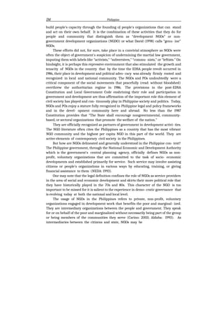 J3d Philippine
build people's capacity through the founding oJ people's organizations that can stand
and act on their own behalf. It is the combination of these activities that they do for
people and community that distinguish them as “development NGOs” or non-
government development organizations (NGDO) or what David (1998) calls “genu- ine”
NGOs.
These efforts did not, for sure, take place in a convivial atmosphere as NGOs were
often the object of government's suspicion of undermining the martial law government,
imputing them with labels like “activists,” “subversives,” “commu- nists,” or “leftists.” On
hindsight, it is perhaps this repressive environment that also stimulated the growth and
tenacity of NGOs in the country that by the time the EDSA people revolt occurred in
1986, their place in development and political advo- cacy was already firmly rooted and
recognized in local and national community. The NGOs and POs undoubtedly were a
critical component of the social movements that peacefully (read: without bloodshed)
overthrew the authoritarian regime in 1986. The provisions in the post-EDSA
Constitution and Local Government Code enshrining their role and participation in
government and development are thus affirmation of the important role this element of
civil society has played and con- tinuously play in Philippine society and politics. Today,
NGOs and POs enjoy a stature fully recognized in Philippine legal and policy frameworks
and in the devel- opment community here and abroad. No less than the 1987
Constitution provides that “The State shall encourage nongovernmental, community-
based, or sectoral organizations that promote the welfare of the nation.”
They are officially recognized as partners of government in development activi- ties.
The NGO literature often cites the Philippines as a country that has the most vibrant
NGO community and the highest per capita NGO in this part of the world. They are
active elements of contemporary civil society in the Philippines.
But how are NGOs delineated and generally understood in the Philippine con- text?
The Philippine government, through the National Economic and Development Authority
which is the government's central planning agency, officially defines NGOs as non-
profit, voluntary organizations that are committed to the task of socio- economic
developments and established primarily for service. Such service may involve assisting
citizens or people's organizations in various ways by educating, training, or giving
financial assistance to them (NEDA: 1993).
One may note that the legal definition confines the role of NGOs as service providers
in the area of social and economic development and skirts their more political role that
they have historically played in the 70s and 80s. This character of the NGO is too
important to be missed for it is salient to the experience in demo- cratic governance that
is evolving today at both the national and local level.
The usage of NGOs in the Philippines refers to private, non-profit, voluntary
organizations engaged in development work that benefits the poor and marginal- ized.
They are intermediary organizations between the people and government. They speak
for or on behalf of the poor and marginalized without necessarily being part of the group
or being members of the communities they serve (Carino: 2003; Aldaba: 1993). As
intermediaries between the citizens and state, NGOs may be
 
