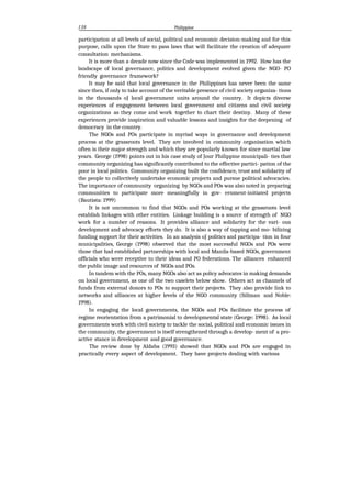 138 Philippine
participation at all levels of social, political and economic decision-making and for this
purpose, calls upon the State to pass laws that will facilitate the creation of adequate
consultation mechanisms.
It is more than a decade now since the Code was implemented in 1992. How has the
landscape of local governance, politics and development evolved given the NGO- PO
friendly governance framework?
It may be said that local governance in the Philippines has never been the same
since then, if only to take account of the veritable presence of civil society organiza- tions
in the thousands oJ local government units around the country. It depicts diverse
experiences of engagement between local government and citizens and civil society
organizations as they come and work together to chart their destiny. Many of these
experiences provide inspiration and valuable lessons and insights for the deepening of
democracy in the country.
The NGOs and POs participate in myriad ways in governance and development
process at the grassroots level. They are involved in community organisation which
often is their major strength and which they are popularly known for since martial law
years. George (1998) points out in his case study of Jour Philippine municipali- ties that
community organizing has significantly contributed to the effective partici- pation of the
poor in local politics. Community organizing built the confidence, trust and solidarity of
the people to collectively undertake economic projects and pursue political advocacies.
The importance of community organizing by NGOs and POs was also noted in preparing
communities to participate more meaningfully in gov- ernment-initiated projects
(Bautista: 1999)
It is not uncommon to find that NGOs and POs working at the grassroots level
establish linkages with other entities. Linkage building is a source of strength of NGO
work for a number of reasons. It provides alliance and solidarity for the vari- ous
development and advocacy efforts they do. It is also a way of tapping and mo- bilizing
funding support for their activities. In an analysis oJ politics and participa- tion in four
municipalities, George (1998) observed that the most successful NGOs and POs were
those that had established partnerships with local and Manila-based NGOs, government
officials who were receptive to their ideas and PO federations. The alliances enhanced
the public image and resources of NGOs and POs.
In tandem with the POs, many NGOs also act as policy advocates in making demands
on local government, as one of the two caselets below show. Others act as channels of
funds from external donors to POs to support their projects. They also provide link to
networks and alliances at higher levels of the NGO community (Sillman and Noble:
1998).
In engaging the local governments, the NGOs and POs facilitate the process of
regime reorientation from a patrimonial to developmental state (George: 1998). As local
governments work with civil society to tackle the social, political and economic issues in
the community, the government is itself strengthened through a develop- ment of a pro-
active stance in development and good governance.
The review done by Aldaba (1993) showed that NGOs and POs are engaged in
practically every aspect of development. They have projects dealing with various
 