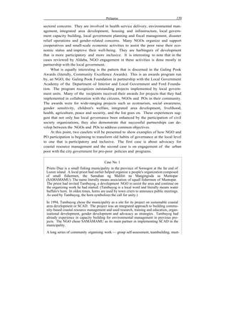 Philippine 139
sectoral concerns. They are involved in health service delivery, environmental man-
agement, integrated area development, housing and infrastructure, local govern-
ment capacity building, local government planning and fiscal management, disaster
relief operations and gender-related concerns. Many NGOs organize and support
cooperatives and small-scale economic activities to assist the poor raise their eco-
nomic status and improve their well-being. They are harbingers of development
that is more participatory and more inclusive. It is interesting to note that in the
cases reviewed by Aldaba, NGO engagement in these activities is done mostly in
partnership with the local government.
What is equally interesting is the pattern that is discerned in the Galing Pook
Awards (literally, Community Excellence Awards). This is an awards program run
by, an NGO, the Galing Pook Foundation in partnership with the Local Government
Academy of the Department oJ Interior and Local Government and Ford Founda-
tion. The program recognizes outstanding projects implemented by local govern-
ment units. Many of the recipients received their awards Jor projects that they had
implemented in collaboration with the citizens, NGOs and POs in their community.
The awards were for wide-ranging projects such as ecotourism, social awareness,
gender sensitivity, children's welfare, integrated area development, livelihood,
health, agriculture, peace and security, and the list goes on. These experiences sug-
gest that not only has local governance been enhanced by the participation of civil
society organizations, they also demonstrate that successful partnerships can de-
velop between the NGOs and POs to address common objectives.
At this point, two caselets will be presented to show examples of how NGO and
PO participation is beginning to transform old habits of governance at the local level
to one that is participatory and inclusive. The first case is about advocacy for
coastal resource management and the second case is on engagement of the urban
poor with the city government for pro-poor policies and programs.
Case No. 1
Prieto Diaz is a small fishing municipality in the province of Sorsogon at the far end of
Luzon island. A local priest had earlier helped organize a people's organization composed
of small fishermen, the Samahan ng Maliliit na Mangingisda sa Muntopar
(SAMAMAMU). The name literally means association of squall fishermen of Muntopar.
The priest had invited Tambuyog, a development NGO to assist the area and continue on
the organizing work he had started. (Tambuyog is a local word and literally means water
buffalo's horn. In olden times, horns are used by town criers to announce public meetings.
As used by Tambuyog, the horn symbolizes the call for unity.)
In 1994, Tambuyog chose the municipality as a site for its project on sustainable coastal
area development or SCAD. The project was an integrated approach to building commu-
nity-based coastal resource management and used research, training and education, organ-
izational development, gender development and advocacy as strategies. Tambuyog had
already experience in capacity building for environmental management in previous pro-
jects. The NGO chose SAMAMAMU as its main partner in implementing SCAD in the
municipality.
A long series of community organising work — group self-assessment, teambuilding, meet-
 
