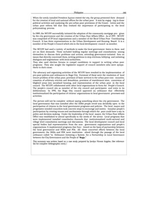 Philippine
When the newly installed President Aquino visited the city, the group presented their demand
for the creation of local and national offices for the urban poor. It was by engag- ing in these
political activities and analyzing the pro-urban poor provisions of the Consti- tution and the
urban poor reform bill that they realized the importance of participating in the local
policymaking process.
In 1989, the NCUPF successfully initiated the adoption of the community mortgage pro- gram
by the city government and the creation of the Urban Poor Affairs Office. As of 199?, NCUPF
was comprised of 59 local organizations and a member of the Bicol Urban Poor Coordinating
Council. It has three representatives in the Urban Development and Housing Board. It is a
member of the People's Council which sits in the local development council as member.
The NCUPF had used a variety of methods to make the local government listen to them and
act on their demands. These included holding regular meetings and consultations among
themselves to discuss their problems and actions, attending government-initiated fora on
issues that directly concerned them, writing petitions to stop evictions, lobbying and initiating
dialogues and negotiations with local authorities.
They also used election forums to compel candidates to support in writing urban poor
programs. They also sought the legislative support of council members who were sympa-
thetic to their cause.
The advocacy and organizing activities of the NCUPF have resulted in the implementation of
pro-poor policies and ordinances in Naga City. Foremost of these were the resolution of land
tenure problem of the urban poor, provision of basic services to the urban poor com- munities,
cessation of arbitrary eviction and demolition, provision of resettlement sites, conversion of
blighted areas into socialized housing, and representation of the urban poor in the local
council. The NCUPF collaborated with other local organizations to form the People's Council.
The people's council sits as member of the city council and participates and votes in its
deliberations. In 1995, the Naga Gity council approved an ordinance that effectively
institutionalized the participation of citizens' organizations in local government processes and
activities.
The picture will not be complete without saying something about the city government. The
local government that was installed after the EDSA people revolt was decidedly open to the
participation of citizens in the local government programs and policies. The local mayor and
progressive-minded councilors took concrete steps to encourage and institu- tionalize people's
participation by creating venues and mechanisms through which the poor could have a say in
policy and decision-making. Under the leadership of the local mayor, the Urban Poor Affairs
Office was established to attend specifically to the needs of the sector. Local programs that
were implemented installed consultative channels that institutionalized multi-sectoral and
village level consultation meetings and discussions. The local development council and local
special bodies had representatives from the non- government organizations and people's
organizations. It implemented programs that func- tioned on the basis of partnership between
the local government and NGOs and POs. All these concerted efforts between the local
government, the NGOs and POS were institution- alized through the passage of the local
ordinance called “in Ordinance Initiating a System for a Partnership in Local Governance
between the City Government and the People of Naga."
This summary was written based on a case study prepared by Jocelyn Vicente Angeles. (See reference
list for complete bibliographic entry.)
 