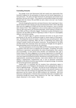 142 Philippine
Concluding Remarks
The passage of the Local Government Code had created more opportunities than
heretofore imagined for the participation of citizens and civil society organizations in
local governance. The policy and legal framework for participatory and inclusive local
governance has been set in place. It has opened up and provided multiple entry-points
through which the citizens, POs and NGOs can take a share in the exer- cise of public
power and control.
From the foregoing discussion here and extant literature, there is growing evi- dence
that the democratic space opened up by the Local Government Code is decid- edly being
filled up by the engagement of NGOs and POs with their local govern- ment in charting
their common future. Their engagement is seen in various aspects of local governance.
They are able to get seats in the local governing bodies. Service delivery is another area
where NGOs and POs are effectively engaged. Involvement in policy development is an
important role that NGOs and POs are beginning to realize if they are to meaningfully
influence local decision making.
There are positive signs of a greater awareness and action on the part of local
governments on the need for involving the people in various aspects of local govern-
ance. The Galing Pook Award, for instance, confirms the many successful partner- ships
of local government authorities, NGOs and POs in undertaking local projects that
redound to people's benefit and the greater community. The participation oJ the NGOs
and POs ensures that community issues and concerns are brought into the agenda of
local policymaking and are acted upon by the authorities.
The active participation of civil society, NGOs and POs in the process of govern- ance
is a positive trend that must be recognized and encouraged. If anything, civil society
involvement in governance operationalizes the values of participation, trans- parency
and accountability. In most general terms therefore, the fundamental strat- egy to
further bring to life citizen engagement in the process of governance is to identify and
nurture areas for meaningful partnership between civil society and government. These
areas may range from forming local policies, identification and design of projects to their
implementation, monitoring and evaluation. Joint service delivery with civil society
playing a supplementary, complementary role, or even as alternative mechanisms
altogether in the delivery oJ services may contribute to the general strategy oJ cementing
the civil society-government partnership.
Looking back, it is inevitable that the transition Jrom authoritarian regime to
democratic system in the Philippines will ultimately result in giving back the power to
where it rightfully belongs — the people. The Code has set the enabling frame- work for
such process to take place. But ultimately, the fruition of this potential remains in the
hands of those who will creatively and responsibly make democracy work — the local
government and the citizens, POs and NGOs working in the commuities. With local
democracy evolving further, it behooves these actors from both ends to strengthen their
interactions through the various modes initiated by the Code that ultimately can
deepen democracy in the country. Where local
 