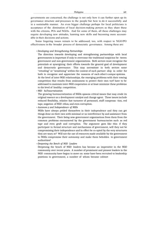 Philippine 1d3
governments are concerned, the challenge is not only how it can further open up its
governance structure and processes to the people but how to do it successfully and
in a sustainable manner. An even bigger challenge perhaps for local politicians is
acceptance of the diminution of local decision-making powers as they share these
with the citizens, POs and NGOs. And for some of them, all these challenges may
require developing new attitudes, learning new skills and becoming more account-
able in their decisions and actions.
Some lingering issues remain to be addressed, too, with respect to NGO/PO
effectiveness in the broader process of democratic governance. Among these are:
• Developing and Strengthening Partnerships
The direction towards developing and strengthening partnerships with local
governments is important if only to overcome the traditional suspicion be- tween
government and non-government organizations. Both sectors must recognize the
potentials ot synergizing their efforts towards the general goal of development
and democratic governance. This may necessitate in both sectors some
“retooling” or “sensitizing” within the context of such partner- ship in order for
both to recognize and appreciate the nuances of each other's unique systems.
At the level of inter-NGO relationships, the emerging problems with their rowing
competition that results from zealousness to protect their own turf have to be
addressed to maintain inter-NGO cooperation or at least minimize these problems
to the level of healthy competition.
• NGO buTeaucratization
The growing bureaucratization of NGOs spawns critical issues that may erode its
original essence as a development catalyst and change agent. These issues include
reduced flexibility, relative fast turnover of personnel, staff compensa- tion, red
tape, negation of NGO ethos, and even corruption.
• Autonom y and Independence of NGOs
NGOs have always prided themselves in their independence and they can get
things done on their own with minimal or no interference by and assistance from
the government. Their being xow-government organizations frees them from the
common problems encountered by the government bureaucracies such as red
tape and even graft and corruption. The argument goes like this: if they
participate in formal structure and mechanisms of government, will they not be
compromising their independence and in effect be co-opted by the very structures
they are wary ot? Will not the use of resources made available by the government
to NGOs compromise their autonomy and make them beholden to government
authorities?
•Deepening the Bench of NGO Leaders
Deepening the bench of NGO leaders has become an imperative in the NGO
community over recent years. A number of prominent and pioneer leaders in the
NGO community have begun to move on: some have been recruited to leadership
positions in government, a number of whom became cabinet
 