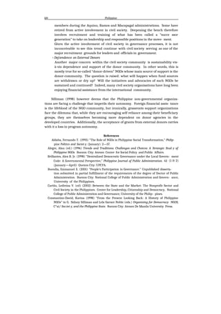 Id4 Philippine
members during the Aquino, Ramos and Macapagal administrations. Some have
retired from active involvement in civil society. Deepening the bench therefore
involves recruitment and training of what has been called a “succe ssor
generation” to take on leadership and responsible positions in the move- ment.
Given the active involvement of civil society in governance processes, it is not
inconceivable to see this trend continue with civil society serving as one of the
major recruitment grounds for leaders and officials in government.
•Dej:iendence on External Donors
Another major concern within the civil society community is sustainability vis-
à-vis dependence and support of the donor community. In other words, this is
mostly true for so-called “donor-driven” NGOs whose main source of support is the
donor-community. The question is raised: what will happen when fund sources
are withdrawn or dry up? Will the initiatives and advocacies of such NGOs be
sustained and continued? Indeed, many civil society organisations have long been
enjoying financial assistance from the international community.
Silliman (1998) however deems that the Philippine non-governmental organiza-
tions are facing a challenge that imperils their autonomy. Foreign financial assis- tance
is the lifeblood of the NGO community, but ironically, grassroots support organizations
face the dilemma that, while they are encouraging self-reliance among their beneficiary
groups, they are themselves becoming more dependent on donor agencies in the
developed countries. Additionally, the acceptance of grants from external donors carries
with it a loss in program autonomy.
References
Aldaba, Fernando T. (1993) “The Role of NGOs in Philippine Social Transformation,” Philip-
pine Politics and Societ y. (January): 2—57.
Alegre, Alan (ed.) (1996) Trends and Traditions. Challenges and Choices: A Strategic Stud y of
Philippine NGOs. Buezon City: Ateneo Center for Social Policy and Public Affairs.
Brillantes, Alex B. Jr. (1998) “Dentralized Democratic Governance under the Local Govern- ment
Code: A Governmental Perspective,” Philippine Journal of Public Administration. 42 (1 & 2)
(January—April) Quezon City: UPCPA.
Buendia, Emmanuel E. (2001) “People's Participation in Governance.” Unpublished disserta-
tion submitted in partial fulfillment of the requirements of the degree of Doctor of Public
Administration. Buezon City: National College of Public Administration and Govern- ance,
University of the Philippines.
Cariño, Ledivina V. (ed) (2002) Between the State and the Market: The Nonprofit Sector and
Civil Society in the Philippines. Center for Leadership, Citizenship and Democracy, National
College of Public Administration and Governance, University of the Philip- pines.
Constantino-David, Karina (1998) “From the Present Looking Back: A History of Philippine
NGOs” in G. Sidney Silliman and Lela Garner Noble (eds.) Organizing for Democracy: NGOS,
C*ai/ Soc:iet y, and the Philippine State. 8uezon City: Ateneo De Manila University Press.
 