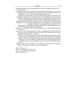 Philippine 145
Galing Pook Foundation (2003) Gauiad Galing Pool: fi Trf#ufe to Innovation and Excellence in
Local Gooernnnce.
George, Terrence R. (1998) “Local Governance: People Power in the Provinces?” in G. Sidney
Silliman and Lela Garner Noble (eds.) Organizing for Democracy: NGOS. Ciiiil Societ y. and
the Philif›pine State. Quezon City: Ateneo De Manila University Press.
Jocelyn Vicente Angeles (1997) “The Role of the Naga City Urban Poor Federation in the
Passage of Pro-Poor Ordinances and Policies”, Marlou A. Wui and Glenda S. Lopez (eds.) State-
Civil Society: Relations in Policy-Making Quezon City: Third World Studies Center. National
Economic and Development Authority, Republic of the Philippines. (1993) Medium Term
Philippine Develoment Plan Buizon, Antonio B. (1989) “A Survey of Government Policies and
Programmes on Non-Governmental Organizations in the Philippines,” in Antonio B. $uizon
and Rhoda U. Reyes (eds.) A Strategic Assessment of Non-Government-
al Organizations iii the Philippines. Manila: Asian Non-Governmental Organizations Coa-
lition for Agrarian Reforms and Rural Development.
Republic of the Philippines (1991) The Local Government Code, (198T) The 1987 Philippine
Constitution.
Rood, Steven. (1998) “An Assessment of the State of Knowledge Concerning Decentralized
Govenance under the Philippine 1991 Local Government Code,” Philippine Journal of Public
Administration (January-April) v. 42 nos. 1-2
Milliman, G. Sidney and Lela Garner Noble (eds.) (1998) Organizing for Democracy: NGOs,
Civil Society, and the Philippine State. Quezon City.- Ateneo De Manila University Press.
Silliman, G. Sidney and Lela Garner Noble (eds.) (1998) “Citizen Movements and Philippine
Democracy,” in G. Sidney Milliman and Lela Garner Noble (eds.) Organizing for Democ-
rac y: NGOs, Ciilil Societ y and the Philippine State. Cluezon City: Ateneo de Manila Univer-
sity Press.
Victoria A. Bautista (1999) Combating Poverty Through the Comprehensive and Integrated
Delivery of Social Services (CIDSS). Quezon City: UP-NCPAG
http://www.di1g.gov.ph
http://www.ga1ingpook.org/awardees.htm
http://www.gov.ph/aboutphi1/general.asp
http://www.nscb.gov.ph
 