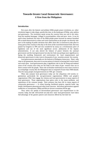 Towards Greater Local Oemocratic Governance:
A View from the Philippines
Introduction
Five years after the historic and jubilant EDSA people power revolution, an- other
revolution begun to take shape, quietly this time, in the landscape of Philip- pine politics
and governance. The revolution swept across the country from one end to the other,
from the smallest barangay (village) to municipalities, cities and prov- inces. It can be
said to have hardened the voice of the EDSA people power because its essence breathed
life to small democracies in urban and rural communities so the people can directly take
part in the making of public decisions that affect their life. It continues to take place in
many parts of the country to this day in the form of the Local Government Code, that was
passed by Congress in 1991 and was considered by many as a revolutionary piece of
legislation and one of the most significant accom- plishments of the Aquino
administration. It not only altered the balance of power between the national
government and the local government but also the Code was perhaps more significant in
laying the enabling framework and environment for local empowerment and
democratic governance to take roots in thousands of com- munities around the country.
Local governments essentially are the bedrock of Philippine democracy. Physi- cally
close to the grassroots, they serve as access points oJ citizens in having their voices heard
and acted upon. Local governments play a significant role in the far flung and isolated
areas of the country since they are the links in the chain of gov- ernance that are in
direct contact with the people. Their role as frontline institutions is even more crucial in
an archipelagic country like the Philippines that is composed of more than 7000 islands.
Thus for many people, local governments are THE gov- ernment.
What also animate local governance today are the ubiquitous civil society or-
ganizations particularly the non-government organizations (NGOs) and people's
organizations (POs) that engage the citizens and local governments in many aspects of
local governance. These organizations have given voice to the many problems and
aspirations of the common people. Their presence has been felt in many aspects of
community governance — in urban housing, livelihood projects, capacity build- ing,
health, development planning and other local concerns. And where government appears
ineffective or unresponsive, NGOs and POs are thrust to somehow fill the gap.
Thus, when one speaks of decentralized governance and empowerment in the
country today, the talk will include not only how most local governments have taken
full advantage of the greater powers and resources offered by the Code but
 
