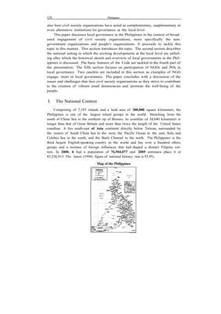 126 Philippine
also how civil society organizations have acted as complementary, supplementary or
even alternative institutions for governance at the local level.
This paper discusses local governance in the Philippines in the context of broad-
ened engagement of civil society organizations, more specifically the non-
government organizations and people's organizations. It proceeds to tackle this
topic in this manner. This section introduces the topic. The second section describes
the national setting in which the exciting developments at the local level are unfurl-
ing after which the historical sketch and overview of local governments in the Phil-
ippines is discussed. The basic features of the Code are tackled in the fourth part of
the presentation. The fiJth section focuses on participation of NGOs and POs in
local governance. Two caselets are included in this section as examples of NGO
engage- ment in local governance. The paper concludes with a discussion of the
issues and challenges that face civil society organizations as they strive to contribute
to the creation of vibrant small democracies and promote the well-being of the
people.
I. The National Context
Comprising of 7,107 islands and a land area of 300,000 square kilometers, the
Philippines is one of the largest island groups in the world. Stretching from the
south of China Sea to the northern tip of Borneo, its coastline oJ 34,640 kilometers is
longer than that of Great Britain and more than twice the length of the United States
coastline. It lies south-east of Asia continent directly below Taiwan, surrounded by
the waters of South China Sea in the west, the Pacific Ocean in the east, Sulu and
Celebes Sea in the south, and the Basli Channel in the north. The Philippines is the
third largest English-speaking country in the world and has over a hundred ethnic
groups and a mixture of foreign influences that had shaped a distinct Filipino cul-
ture. In 2000, it had a population of 76,504,077 and 2005 estimates place it at
85,236,913. The latest (1994) figure of national literacy rate is 93.9%.
Map of the Philippines
 