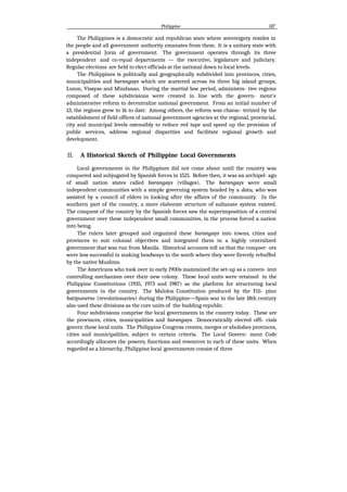 Philippine 127
The Philippines is a democratic and republican state where sovereignty resides in
the people and all government authority emanates from them. It is a unitary state with
a presidential Jorm of government. The government operates through its three
independent and co-equal departments — the executive, legislature and judiciary.
Regular elections are held to elect officials at the national down to local levels.
The Philippines is politically and geographically subdivided into provinces, cities,
municipalities and barangays which are scattered across its three big island groups,
Luzon, Visayas and Mindanao. During the martial law period, administra- tive regions
composed of these subdivisions were created in line with the govern- ment's
administrative reform to decentralize national government. From an initial number of
13, the regions grew to 16 to date. Among others, the reform was charac- terized by the
establishment of field offices of national government agencies at the regional, provincial,
city and municipal levels ostensibly to reduce red tape and speed up the provision of
public services, address regional disparities and facilitate regional growth and
development.
II. A Historical Sketch of Philippine Local Governments
Local governments in the Philippines did not come about until the country was
conquered and subjugated by Spanish forces in 1521. Before then, it was an archipel- ago
of small nation states called barangays (villages). The barangays were small
independent communities with a simple governing system headed by a datu, who was
assisted by a council of elders in looking after the affairs of the community. In the
southern part of the country, a more elaborate structure of sultanate system existed.
The conquest of the country by the Spanish forces saw the superimposition of a central
government over these independent small communities, in the process forced a nation
into being.
The rulers later grouped and organized these barangays into towns, cities and
provinces to suit colonial objectives and integrated them in a highly centralized
government that was run from Manila. Historical accounts tell us that the conquer- ors
were less successful in making headways in the south where they were fiercely rebuffed
by the native Muslims.
The Americans who took over in early 1900s maintained the set-up as a conven- ient
controlling mechanism over their new colony. These local units were retained in the
Philippine Constitutions (1935, 1973 and 1987) as the platform for structuring local
governments in the country. The Malolos Constitution produced by the Fili- pino
batipuneros (revolutionaries) during the Philippine—Spain war in the late 18th century
also used these divisions as the core units of the budding republic.
Four subdivisions comprise the local governments in the country today. These are
the provinces, cities, municipalities and barangays. Democratically elected offi- cials
govern these local units. The Philippine Congress creates, merges or abolishes provinces,
cities and municipalities, subject to certain criteria. The Local Govern- ment Code
accordingly allocates the powers, functions and resources to each of these units. When
regarded as a hierarchy, Philippine local governments consist of three
 