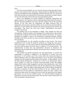 Philippine i2g
cities.
The cities and municipalities are the units that directly provide generally all basic
services to the residents in the community. Primary health care, lighting of the streets,
collection and disposal of waste and garbage, health and maternal care, con- struction of
local roads and other local infrastructures, local parks, and operation of public markets
are but a few of the basic services that cities and municipalities provide.
Cities in the Philippines are further classified as component, independent and
highly urbanized. The component cities are administratively supervised by the province
that has territorial jurisdiction over them and their residents vote for the provincial
officials. On the other hand, the independent and highly urbanized cities are
independent of the province and their residents do not vote for the provincial officials.
Otherwise, all cities perform the functions and services provided by the province and
municipality. This means that cities have broader responsibilities and powers,
compared to provinces.
The smallest units are the barangays or villages. They comprise the cities and
municipalities. Being the smallest units, barangays have residual powers only and these
are performed in support of the services that their mother units provide. For instance,
barangays are assigned to assist in the distribution of planting materials, maintain
barangay health center and day care center and other infrastructure facili- ties within
their community.
Local governments are also classified according to their income. The income
classification serves as basis for fixing the maximum tax ceilings that local govern-
ments may impose. It is also used as basis for determining administrative and statu-
tory aids, financial grants and other forms oJ assistance to local governments. The
implementation of salary laws and administrative issuances on allowances and
emoluments that local government officials and personnel may be entitled to also uses
this classification.
The President has general supervision over local governments. In practice the
responsibility to supervise is delegated to the Department of Interior and Local
Government. In the southern part of the country where the Autonomous Region of
Muslim Mindanao exists, the regional government acts as the direct superintending
authority over the local governments instead of the President. In Metro Manila, there is
the Metro Manila Development Authority but it serves as an administrative agency
whose mandate is to take care of specific metro-wide public services like garbage
disposal, flood control, traffic management, and metro-wide physical plan- ning. These
activities have to be coordinated however with the local government units comprising
the metropolis. While the highest policymaking body of Metro Manila Development
Authority is composed of the local chief executives of the met- ropolitan units, the
Authority does not have political or administrative control over them. Unlike in the
autonomous region where the component units are under the supervision of the regional
government, it is not the case in Metro manila. It is still the President through the
Department of Interior and Local Government that has direct general supervision over
these metropolitan local governments.
 