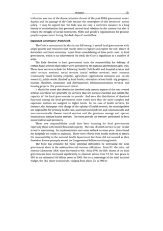 Philippine 131
tralization was one of the democratization thrusts of the post-EDSA government under
Aquino and the passage of the Code became the centerpiece of this decentrali- zation
policy. It may be argued that the Code was not only a corrective measure to a long
history of centralization that governed central-local relations in the country but also it
echoes the struggle of social movements, NGOs and people's organizations for genuine
people empowerment during the dark days of martial law.
Expanded Governance framework
The Code is monumental in that in one fell swoop, it vested local governments with
ample powers and resources that enable them to explore and exploit the sub- stance of
devolution and local autonomy. Apart from consolidating all laws perti- nent to local
government, which is an achievement by itselJ, the Code is significant in a number of
ways.
The Code devolves to local government units the responsibility for delivery of
certain basic services that earlier were provided by the national government agen- cies.
These basic services include the following: health (field health and hospital services and
other tertiary services); social services (social welfare services); envi- ronment
(community based forestry projects), agriculture (agricultural extension and on-site
research); puhlic works (funded by local funds); education (school build- ing program);
tourism (facilities, promotion and development); telecommunications services and
housing projects (for provinces and cities).
It should be noted that devolution involved only certain aspects of the con- cerned
services and these are generally the services that are deemed essential and within the
capacity of the local governments to provide. And even the distribution of devolved
functions among the local government units varies such that the more complex and
expensive services are assigned to higher levels. In the case of health services, for
instance, the barangays take charge of the upkeep of health centers, the municipalities
are responsible for primary health care, maternal and child care and communicable and
non-communicable disease control services and the provinces manage and operate
hospitals and tertiary health services. The cities provide the services performed by both
municipalities and provinces.
These new responsibilities could have been daunting for local governments
especially those with limited financial capacity. The case of health service in par- ticular
is worth mentioning. Its implementation met some setback as some prov- inces found
the hospitals too costly to maintain. There were efforts from health workers to return
the responsibility to the national health department but these did not succeed as then
President Ramos promptly vetoed the Congressional bill recentralizing health.
The Code has prepared for these potential difficulties by increasing the local
government share in the national internal revenue collections. From IU, the inter- nal
revenue allotments (IRA) were increased to 40a. Since 1991, the IRA shares of the local
governments have increased significantly in absolute values from 9.4 bil- lion pesos in
1991 to an estimated 141 billion pesos in 2003. But as a percentage of the total national
budget, the IRA share is miniscule, ranging from about 7â in 1992 to
 