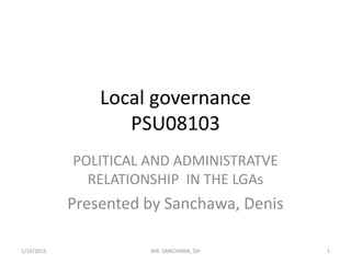 Local governance
PSU08103
POLITICAL AND ADMINISTRATVE
RELATIONSHIP IN THE LGAs
Presented by Sanchawa, Denis
1/10/2015 1MR. SANCHAWA, DH
 