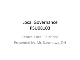 Local Governance
PSU08103
Central Local Relations
Presented by, Mr. Sanchawa, DH
 