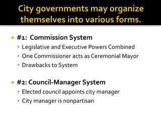  #1: Commission System
 Legislative and Executive Powers Combined
 One Commissioner acts as Ceremonial Mayor
 Drawbacks to System
 #2: Council-Manager System
 Elected council appoints city manager
 City manager is nonpartisan
 