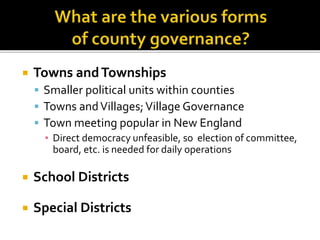  Towns andTownships
 Smaller political units within counties
 Towns andVillages;Village Governance
 Town meeting popular in New England
▪ Direct democracy unfeasible, so election of committee,
board, etc. is needed for daily operations
 School Districts
 Special Districts
 