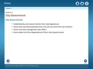Civics
Chapter 9
Copyright © by Houghton Mifflin Harcourt Publishing Company
Next
Previous
• Established by and receive charters from state legislatures
• Some cities have been granted home rule and can write their own charters.
• Home rule cities manage their own affairs.
• Some states limit the independence of their cities' governments.
City Government
Section-3
City Governments
 