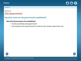 Civics
Chapter 9
Copyright © by Houghton Mifflin Harcourt Publishing Company
Next
Previous
How City Governments Are Established
• charter granted by state government
• the state gives the city permission to write its own charter under home rule
City Government
Section-3
Question: How are city governments established?
 