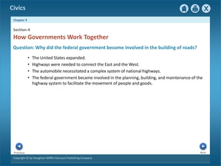 Civics
Chapter 9
Copyright © by Houghton Mifflin Harcourt Publishing Company
Next
Previous
• The United States expanded.
• Highways were needed to connect the East and the West.
• The automobile necessitated a complex system of national highways.
• The federal government became involved in the planning, building, and maintenance of the
highway system to facilitate the movement of people and goods.
Question: Why did the federal government become involved in the building of roads?
Section-4
How Governments Work Together
 