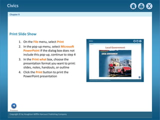 Civics
Chapter 9
Copyright © by Houghton Mifflin Harcourt Publishing Company
Previous
Print Slide Show
1. On the File menu, select Print
2. In the pop-up menu, select Microsoft
PowerPoint If the dialog box does not
include this pop-up, continue to step 4
3. In the Print what box, choose the
presentation format you want to print:
slides, notes, handouts, or outline
4. Click the Print button to print the
PowerPoint presentation
 