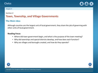 Civics
Chapter 9
Copyright © by Houghton Mifflin Harcourt Publishing Company
Next
Previous
Although counties are the largest unit of local government, they share the job of governing with
other units of local government.
Reading Focus
• Where did town government begin, and what is the purpose of the town meeting?
• Why did townships and special districts develop, and how does each function?
• Why are villages and boroughs created, and how do they operate?
Town, Township, and Village Governments
Section-2
The Main Idea
 