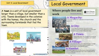 Unit 3. Local Government
Local Government
A town is a unit of local government
larger than a village, but smaller than a
city. Towns developed in the colonies
with the homes, the church and the
surrounding farmlands that fed the
town.
 