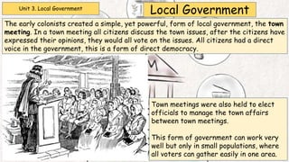 Unit 3. Local Government
Local Government
The early colonists created a simple, yet powerful, form of local government, the town
meeting. In a town meeting all citizens discuss the town issues, after the citizens have
expressed their opinions, they would all vote on the issues. All citizens had a direct
voice in the government, this is a form of direct democracy.
Town meetings were also held to elect
officials to manage the town affairs
between town meetings.
This form of government can work very
well but only in small populations, where
all voters can gather easily in one area.
 