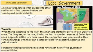 Unit 3. Local Government
Local Government
In some states, land is often divided into other
smaller units. Two common divisions are
township and special districts.
Township
When the US expanded to the west, the Americans started to settle in wild, unsettled
areas. The Congress, at the time, divided the land into perfect squares of 6miles by 6
miles. As people settled into these areas, they set up their own government in them,
forming townships with their own elected officials for legislative, executive and
judicial branch.
Nowadays townships are rare since cities have taken most of the government
responsibilities.
 