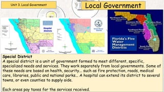 Unit 3. Local Government
Local Government
Special District
A special district is a unit of government formed to meet different, specific,
specialized needs and services. They work separately from local governments. Some of
these needs are based on health, security... such as fire protection, roads, medical
care, libraries, public and national parks... A hospital can extend its district to several
towns, or even counties to supply aide.
Each areas pay taxes for the services received.
 