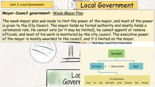 Unit 3. Local Government
Local Government
Mayor-Council government: Weak-Mayor Plan
The weak-mayor plan was made to limit the power of the mayor, and most of the power
is given to the City Council. The mayor holds no formal authority and mostly holds a
ceremonial role. He cannot veto (or it may be limited), he cannot appoint or remove
officials, and most of his work is monitored by the city council. The executive power
of the mayor is mostly awarded to the council, and it's limited on the mayor.
 
