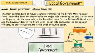 Unit 3. Local Government
Local Government
Mayor-Council government: Strong-Mayor Plan
The most common form of mayor-council government is the Strong Mayor plan or
form. Under this form the Mayor holds the major role in running the city. In this case
the Mayor acts in the same role as the President does for the Federal-National level,
and the Governor does in the State level. He can veto ordinances, he can appoint
officers, he drafts budgets. He is the chief executive power.
 