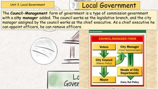 Unit 3. Local Government
Local Government
The Council-Management form of government is a type of commission government
with a city manager added. The council works as the legislative branch, and the city
manager assigned by the council works as the chief executive. As a chief executive he
can appoint officers, he can remove officers.
 
