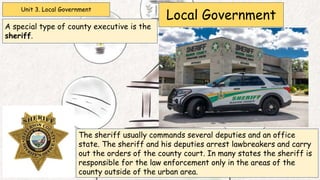 Unit 3. Local Government
Local Government
A special type of county executive is the
sheriff.
The sheriff usually commands several deputies and an office
state. The sheriff and his deputies arrest lawbreakers and carry
out the orders of the county court. In many states the sheriff is
responsible for the law enforcement only in the areas of the
county outside of the urban area.
 