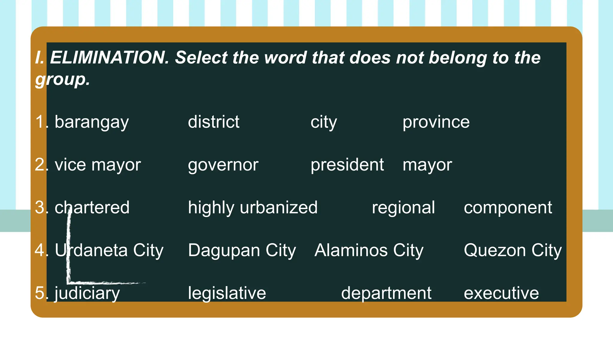 I. ELIMINATION. Select the word that does not belong to the
group.
1. barangay district city province
2. vice mayor governor president mayor
3. chartered highly urbanized regional component
4. Urdaneta City Dagupan City Alaminos City Quezon City
5. judiciary legislative department executive