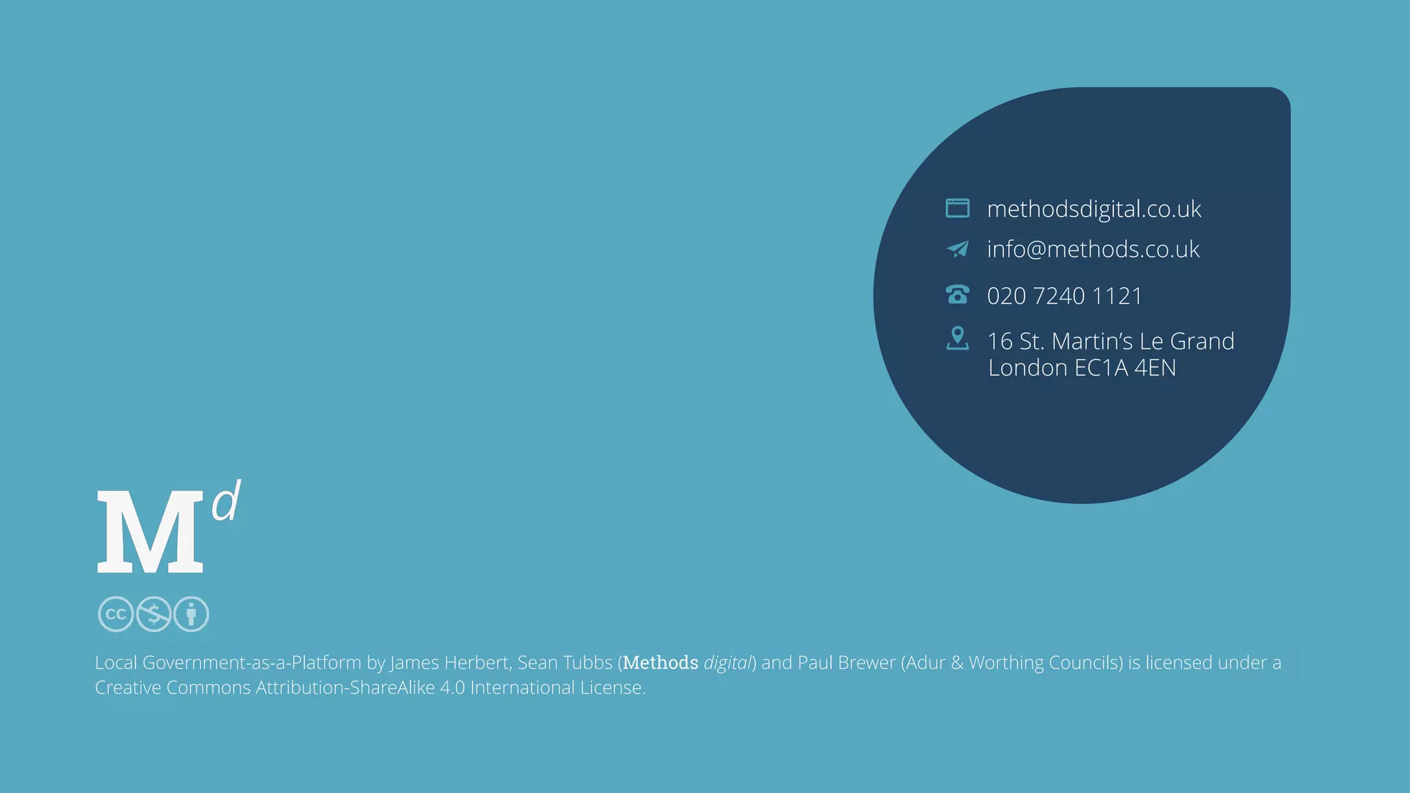 methodsdigital.co.uk
info@methods.co.uk
020 7240 1121
16 St. Martin’s Le Grand
London EC1A 4EN
Local Government-as-a-Platform by James Herbert, Sean Tubbs (Methods Digital) and Paul Brewer (Adur & Worthing Council) is licensed under a Creative
Commons Attribution-ShareAlike 4.0 International License.
Local Government-as-a-Platform by James Herbert, Sean Tubbs (Methods digital) and Paul Brewer (Adur & Worthing Councils) is licensed under a
Creative Commons Attribution-ShareAlike 4.0 International License.
 