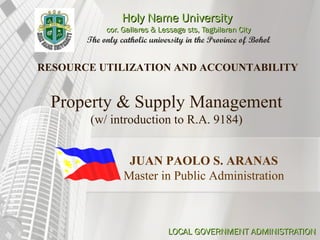 Holy Name UniversityHoly Name University
cor. Gallares & Lessage sts, Tagbilaran Citycor. Gallares & Lessage sts, Tagbilaran City
The only catholic university in the Province of Bohol
LOCAL GOVERNMENT ADMINISTRATIONLOCAL GOVERNMENT ADMINISTRATION
JUAN PAOLO S. ARANAS
Master in Public Administration
RESOURCE UTILIZATION AND ACCOUNTABILITY
Property & Supply Management
(w/ introduction to R.A. 9184)
 